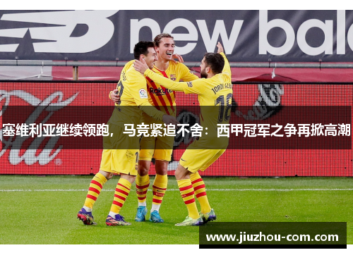 塞维利亚继续领跑，马竞紧追不舍：西甲冠军之争再掀高潮